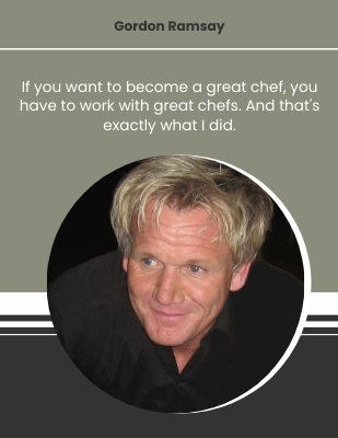 If you want to become a great chef, you have to work with great chefs. And that's exactly what I did. - Gordon Ramsay 